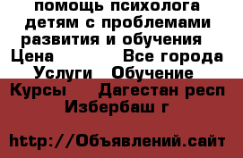 помощь психолога детям с проблемами развития и обучения › Цена ­ 1 000 - Все города Услуги » Обучение. Курсы   . Дагестан респ.,Избербаш г.